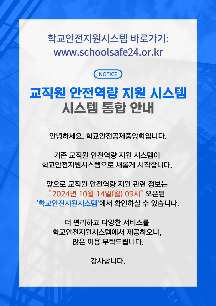 NOTICE | 시스템 통합 및 사이트 종료 안내 | 안녕하세요, 학교안전공제중앙회 입니다. 기존 학교안전지원시스템들이 통합되어 학교안전지원시스템으로 새롭게 오픈됩니다. 이에 따라 현재 [교직원 안전역량 지원 시스템]은 2024년 10월 10일(목) 18시 이후 서비스가 종료될 예정입니다. 앞으로 모든 학교 안전 관련 서비스와 정보는 2024년 10월 14일(월) 09시 오픈되는 학교안전지원시스템에서 확인하실 수 있습니다. 신규 통합된 사이트를 통해 더 편리하고 다양한 서비스를 제공하오니, 많은 이용 부탁드립니다. 감사합니다. 학교안전지원시스템 바로가기: www.schoolsafe24.or.kr